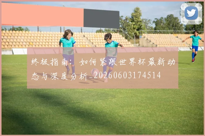 终极指南：如何紧跟世界杯最新动态与深度分析_20260603174514