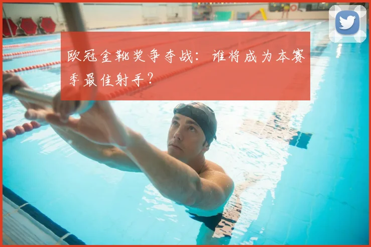 欧冠金靴奖争夺战：谁将成为本赛季最佳射手？