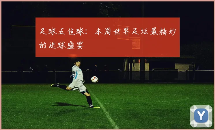 足球五佳球:本周世界足坛最精妙的进球盛宴