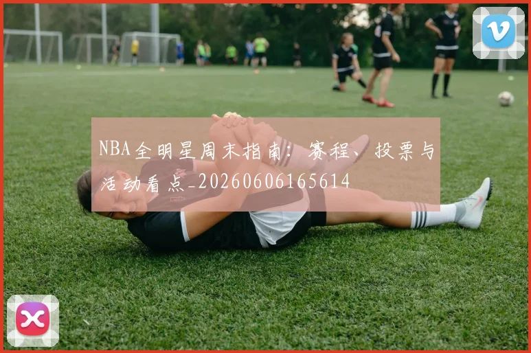 NBA全明星周末指南：赛程、投票与活动看点_20260606165614