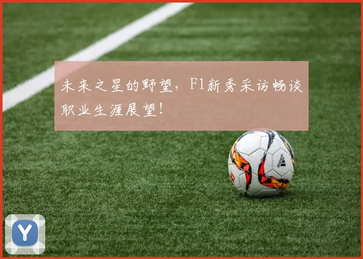 未来之星的野望,F1新秀采访畅谈职业生涯展望!
