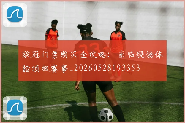 欧冠门票购买全攻略：亲临现场体验顶级赛事_20260528193353