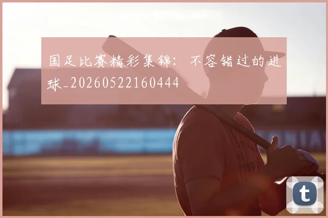 国足比赛精彩集锦：不容错过的进球_20260522160444