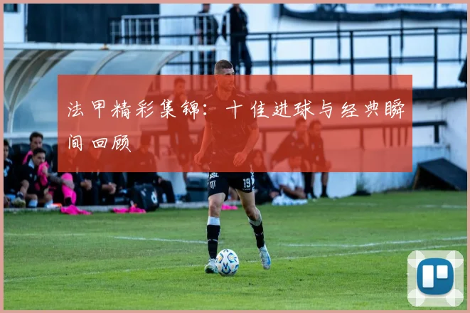 法甲精彩集锦：十佳进球与经典瞬间回顾