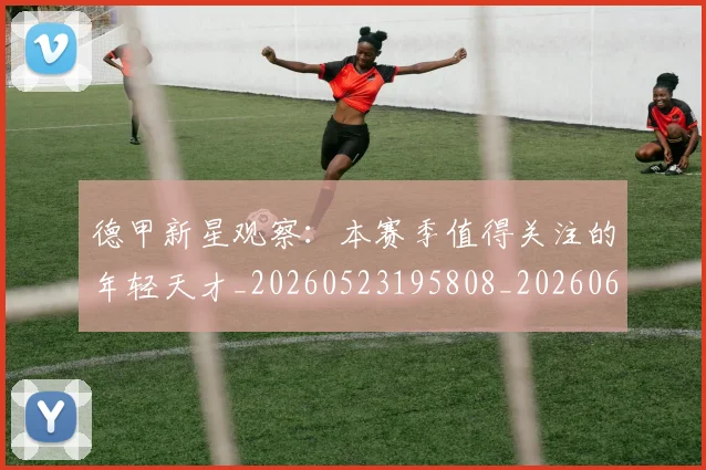 德甲新星观察：本赛季值得关注的年轻天才_20260523195808_20260609191249