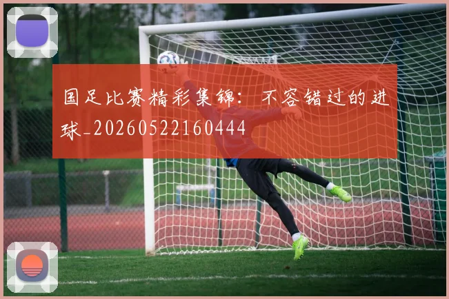 国足比赛精彩集锦：不容错过的进球_20260522160444