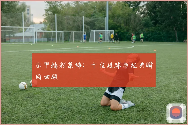 法甲精彩集锦：十佳进球与经典瞬间回顾