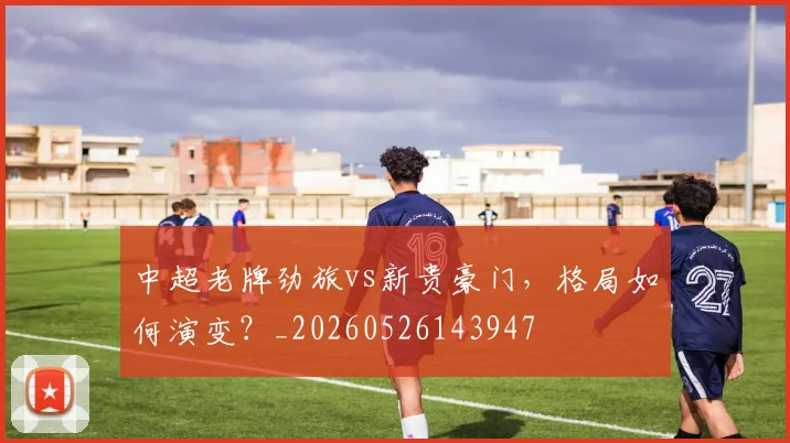 中超老牌劲旅vs新贵豪门，格局如何演变？_20260526143947